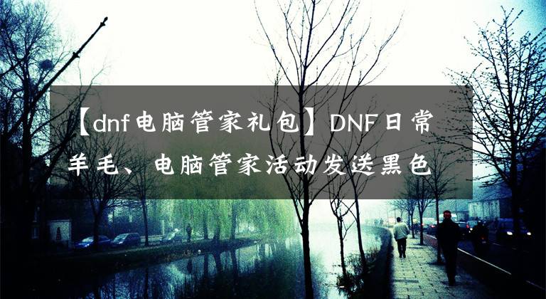 【dnf电脑管家礼包】DNF日常羊毛、电脑管家活动发送黑色钻头、红薯、QB