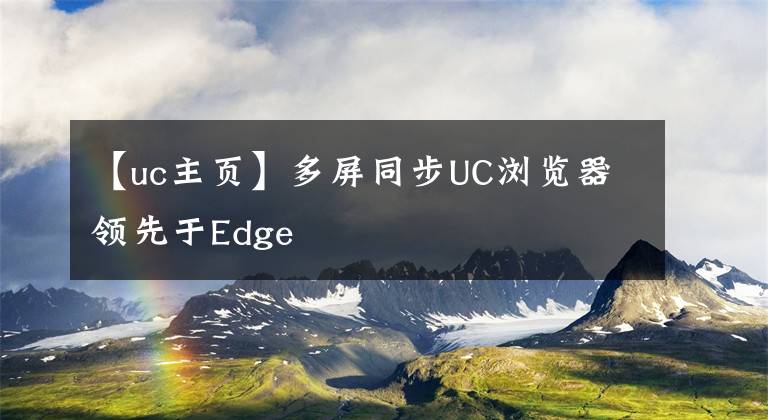 【uc主页】多屏同步UC浏览器领先于Edge