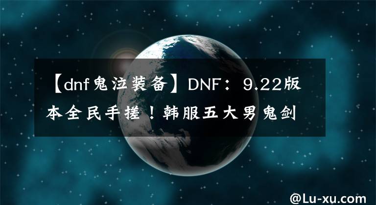 【dnf鬼泣装备】DNF：9.22版本全民手搓！韩服五大男鬼剑士，前三装备搭配一览