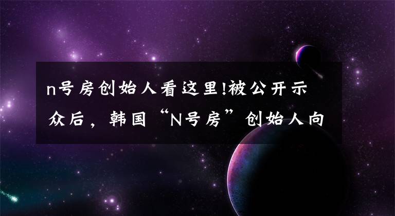 n号房创始人看这里!被公开示众后，韩国“N号房”创始人向受害者道歉