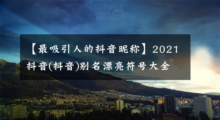 【最吸引人的抖音昵称】2021抖音(抖音)别名漂亮符号大全