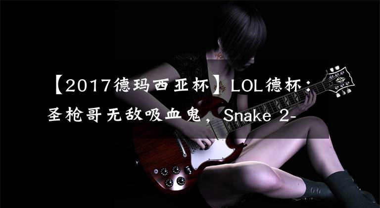 【2017德玛西亚杯】LOL德杯：圣枪哥无敌吸血鬼，Snake 2-0击败BLG晋级胜者组