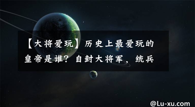 【大将爱玩】历史上最爱玩的皇帝是谁？自封大将军，统兵打仗乐无穷！