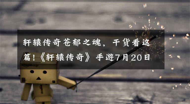 轩辕传奇苍郁之魂，干货看这篇!《轩辕传奇》手游7月20日全平台公测 礼包福利等你领