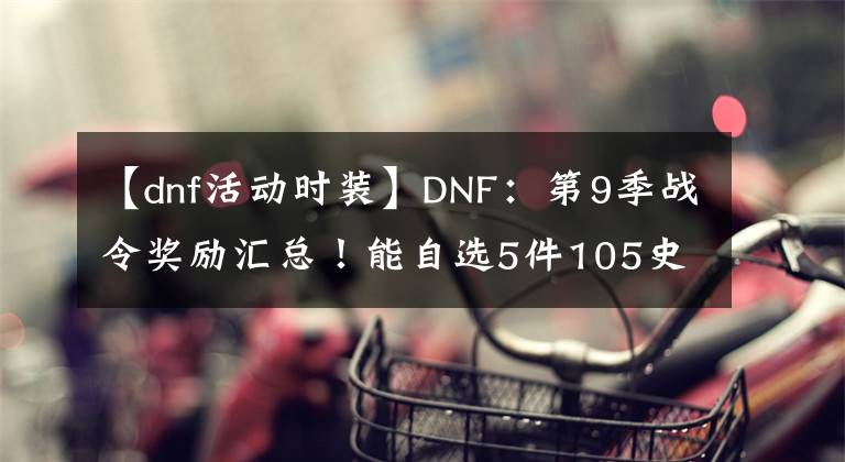 【dnf活动时装】DNF：第9季战令奖励汇总！能自选5件105史诗，特定时装外观展示