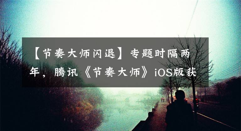 【节奏大师闪退】专题时隔两年，腾讯《节奏大师》iOS版获更新：修复iOS 13适配问题