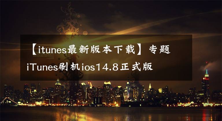 【itunes最新版本下载】专题iTunes刷机ios14.8正式版