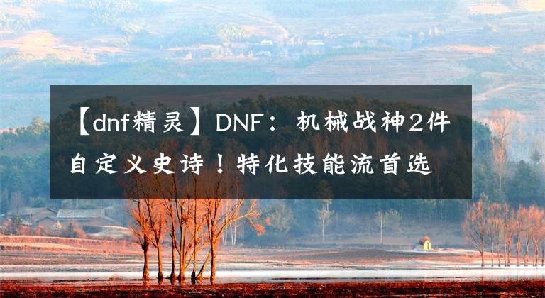 【dnf精灵】DNF：机械战神2件自定义史诗！特化技能流首选，伤害爆发强度高