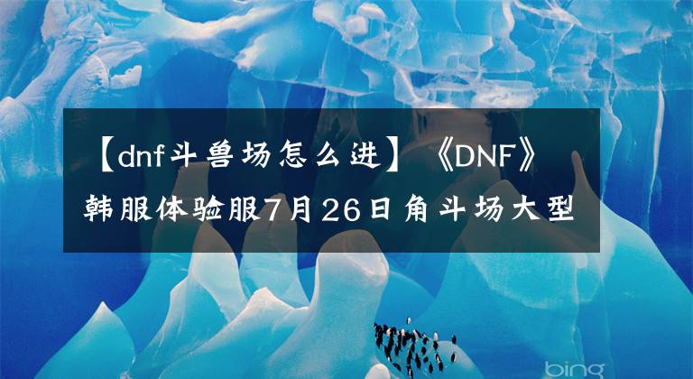 【dnf斗兽场怎么进】《DNF》韩服体验服7月26日角斗场大型修订内容更新