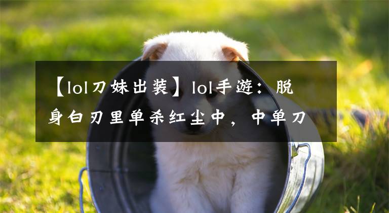 【lol刀妹出装】lol手游：脱身白刃里单杀红尘中，中单刀妹撑起一片天