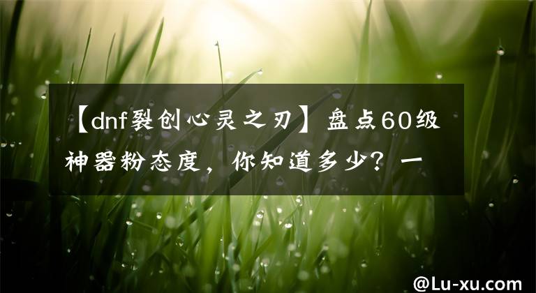 【dnf裂创心灵之刃】盘点60级神器粉态度，你知道多少？一把油光就是一辆汽车