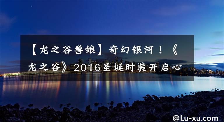 【龙之谷兽娘】奇幻银河！《龙之谷》2016圣诞时装开启心动之旅