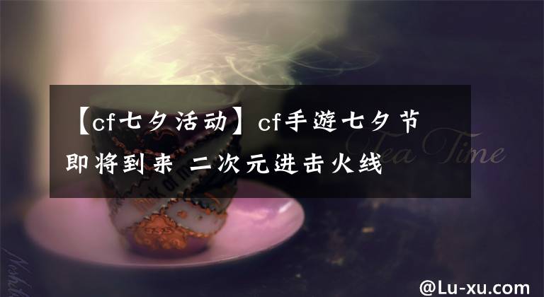 【cf七夕活动】cf手游七夕节即将到来 二次元进击火线