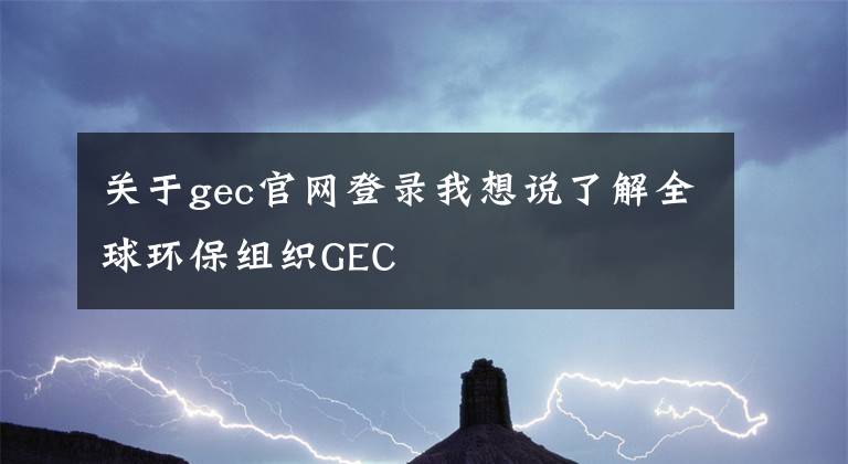 关于gec官网登录我想说了解全球环保组织GEC