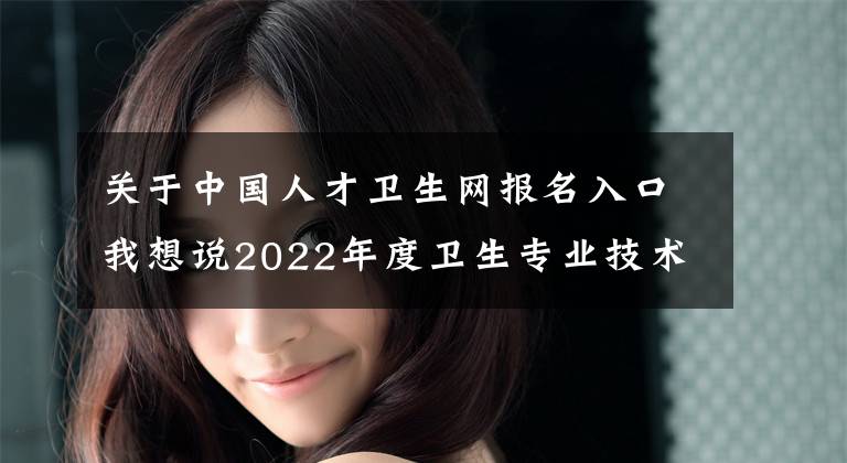 关于中国人才卫生网报名入口我想说2022年度卫生专业技术资格考试和护士执业资格考试准考证打印提醒