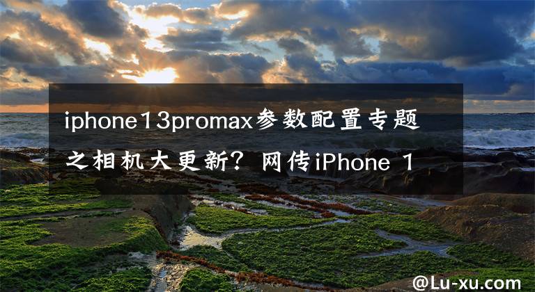iphone13promax参数配置专题之相机大更新？网传iPhone 13 Pro Max部分硬件参数揭秘