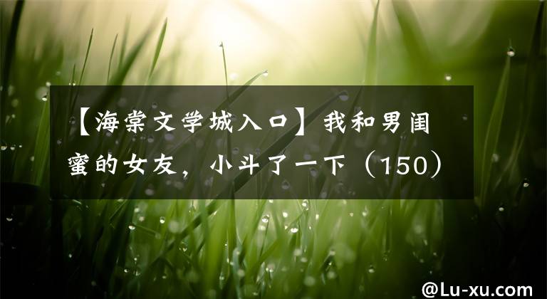 【海棠文学城入口】我和男闺蜜的女友，小斗了一下（150）