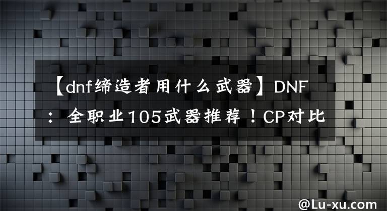 【dnf缔造者用什么武器】DNF：全职业105武器推荐！CP对比制式，你更喜欢什么？