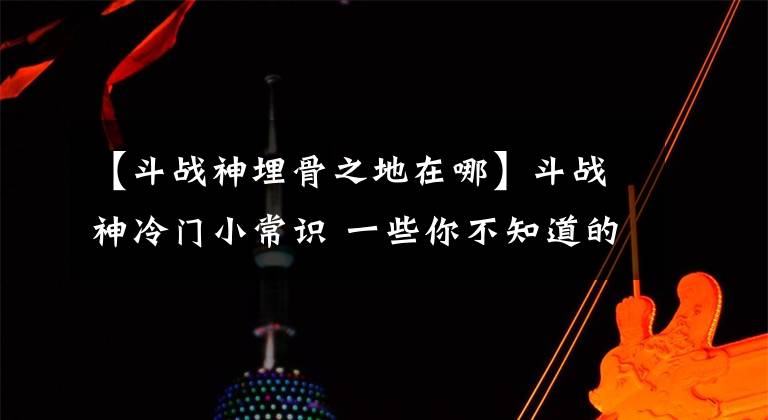 【斗战神埋骨之地在哪】斗战神冷门小常识 一些你不知道的技巧