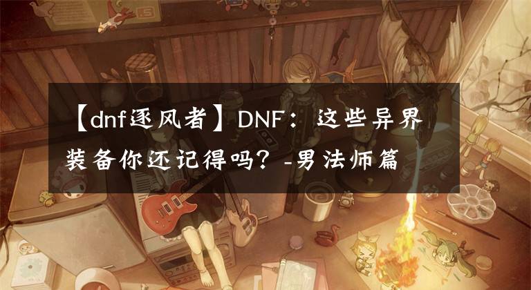 【dnf逐风者】DNF：这些异界装备你还记得吗？-男法师篇