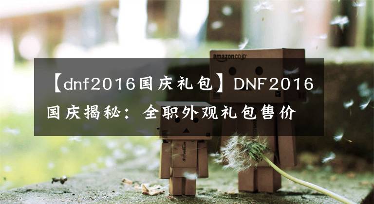 【dnf2016国庆礼包】DNF2016国庆揭秘：全职外观礼包售价338！