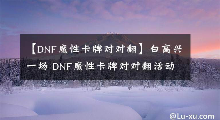 【DNF魔性卡牌对对翻】白高兴一场 DNF魔性卡牌对对翻活动奖励坑爹！