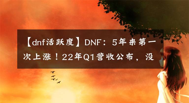 【dnf活跃度】DNF：5年来第一次上涨！22年Q1营收公布，没内容还同比增长15%