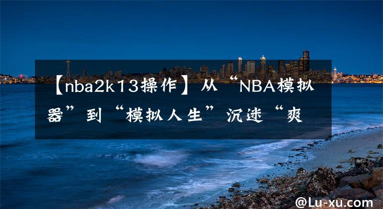 【nba2k13操作】从“NBA模拟器”到“模拟人生”沉迷“爽文”的NBA 2k干了啥