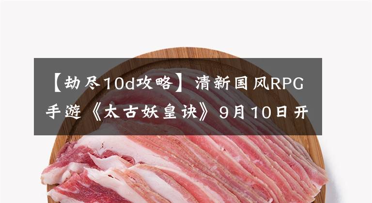 【劫尽10d攻略】清新国风RPG手游《太古妖皇诀》9月10日开启删档内测