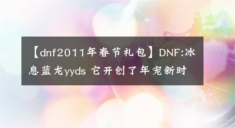 【dnf2011年春节礼包】DNF:冰息蓝龙yyds 它开创了年宠新时代