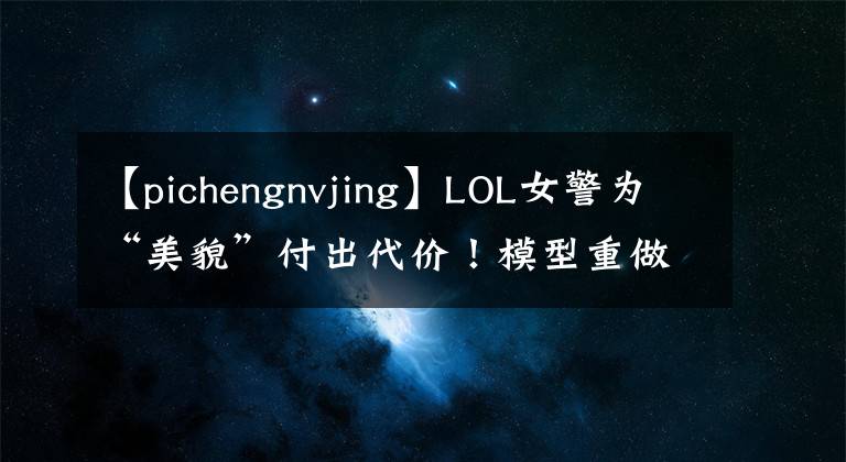 【pichengnvjing】LOL女警为“美貌”付出代价！模型重做后被连削2次，玩家怒怼官方