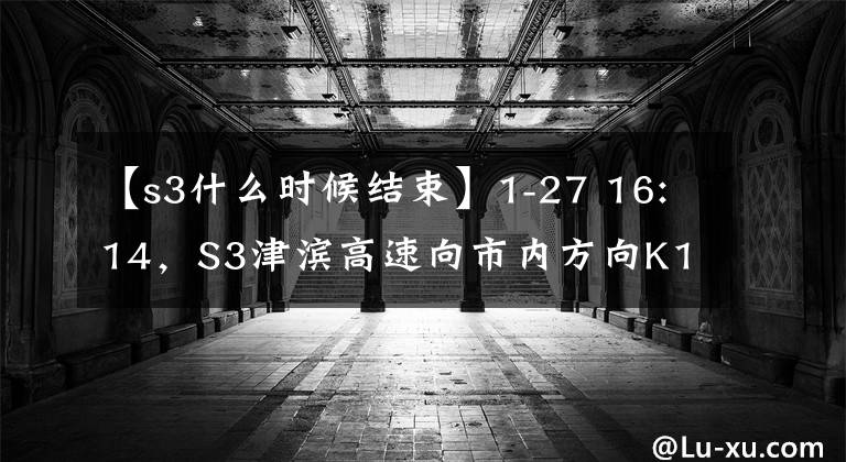 【s3什么时候结束】1-27 16:14，S3津滨高速向市内方向K1 ~ K1 600处行驶工程结束，通行恢复正常