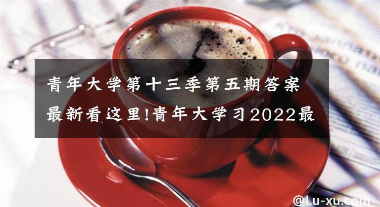 青年大学第十三季第五期答案最新看这里!青年大学习2022最新答案：坚持党要管党、全面从严治党，以____为主线