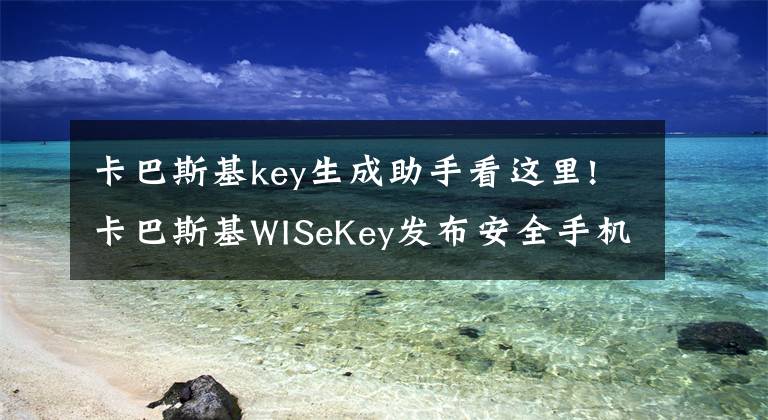 卡巴斯基key生成助手看这里!卡巴斯基WISeKey发布安全手机应用抵御网络攻击