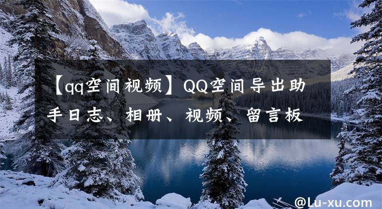 【qq空间视频】QQ空间导出助手日志、相册、视频、留言板、QQ好友列表等