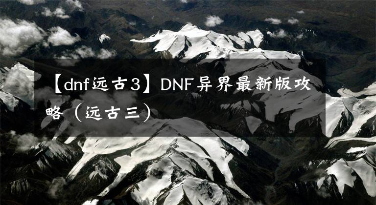 【dnf远古3】DNF异界最新版攻略（远古三）