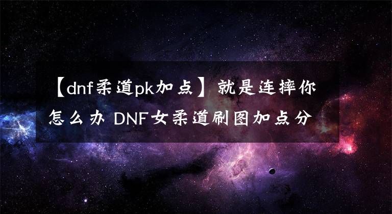 【dnf柔道pk加点】就是连摔你怎么办 DNF女柔道刷图加点分享