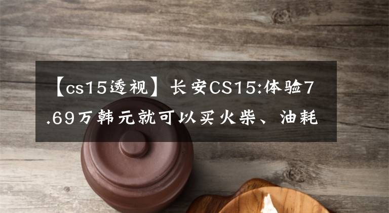 【cs15透视】长安CS15:体验7.69万韩元就可以买火柴、油耗6.6L，空间实用。