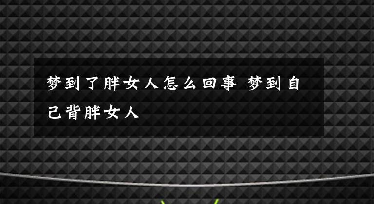 梦到了胖女人怎么回事 梦到自己背胖女人