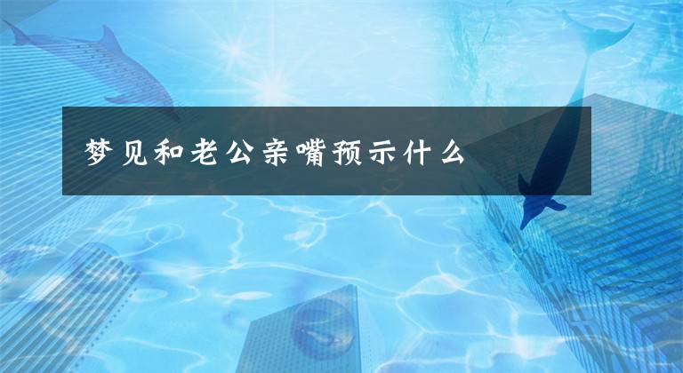 梦见和老公亲嘴预示什么