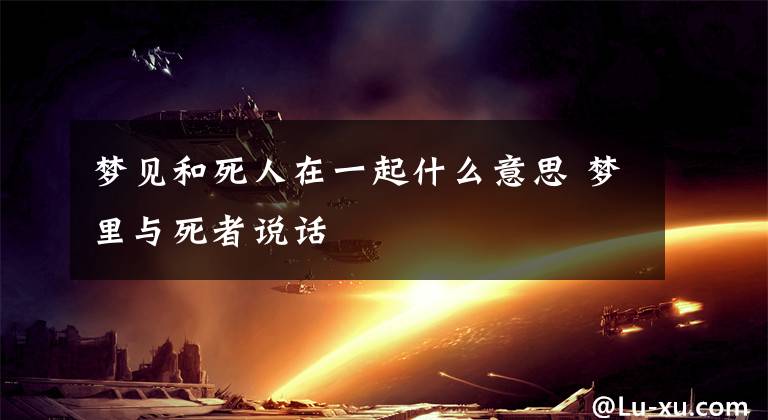 梦见和死人在一起什么意思 梦里与死者说话