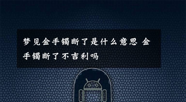 梦见金手镯断了是什么意思 金手镯断了不吉利吗