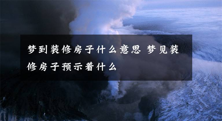 梦到装修房子什么意思 梦见装修房子预示着什么