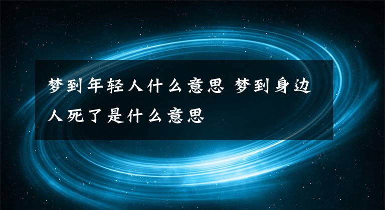 梦到年轻人什么意思 梦到身边人死了是什么意思