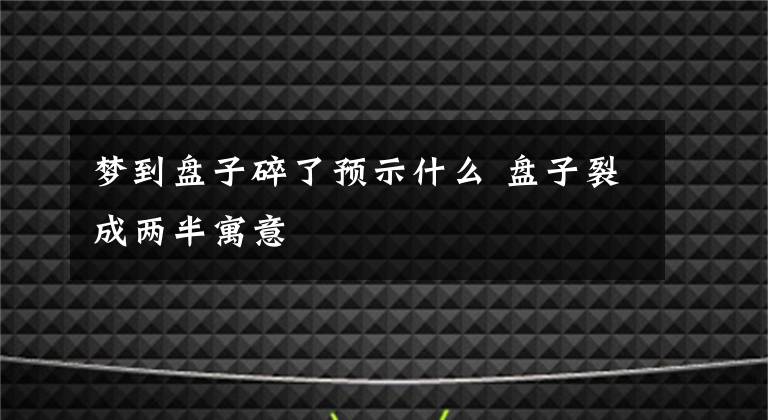 梦到盘子碎了预示什么 盘子裂成两半寓意