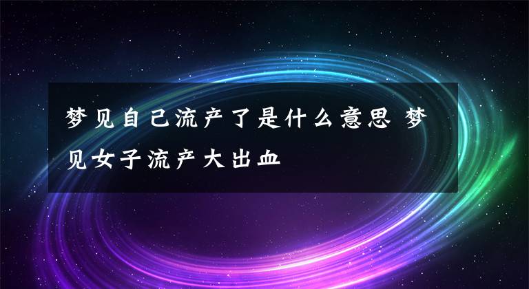 梦见自己流产了是什么意思 梦见女子流产大出血