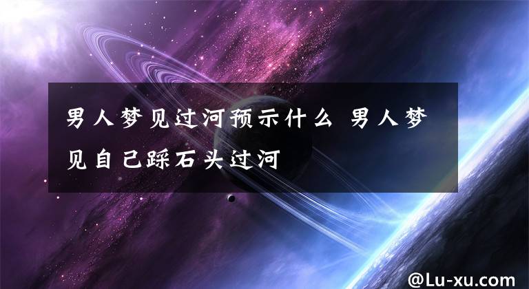 男人梦见过河预示什么 男人梦见自己踩石头过河