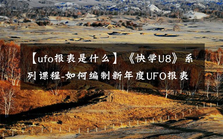 【ufo报表是什么】《快学U8》系列课程-如何编制新年度UFO报表