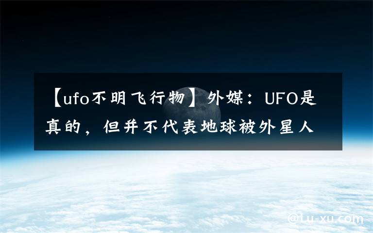 【ufo不明飞行物】外媒：UFO是真的，但并不代表地球被外星人造访过