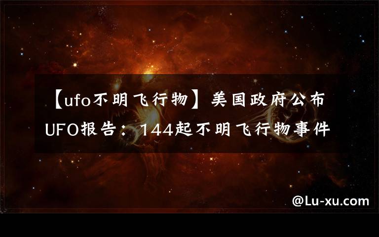 【ufo不明飞行物】美国政府公布UFO报告：144起不明飞行物事件中143起无法解释